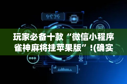 玩家必备十款“微信小程序雀神麻将挂苹果版”!(确实是有挂)-抖音