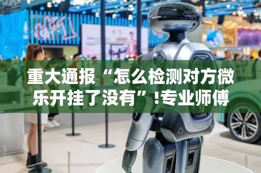 重大通报“怎么检测对方微乐开挂了没有”!专业师傅带你一起了解（详细教程）-抖音