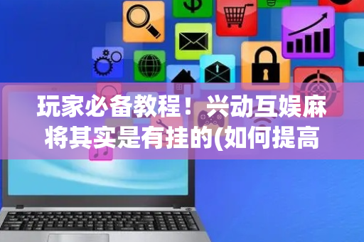 玩家必备教程！兴动互娱麻将其实是有挂的(如何提高好牌几率)