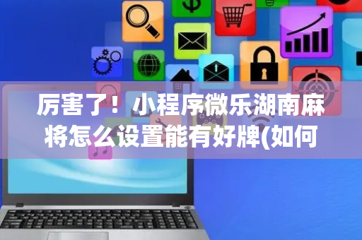 厉害了！小程序微乐湖南麻将怎么设置能有好牌(如何让系统发好牌)