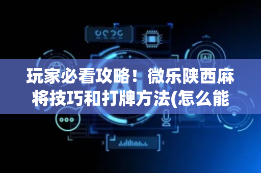 玩家必看攻略！微乐陕西麻将技巧和打牌方法(怎么能调好牌)