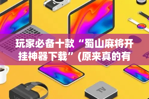 玩家必备十款“蜀山麻将开挂神器下载”(原来真的有挂)-抖音