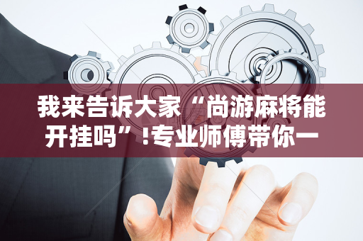 我来告诉大家“尚游麻将能开挂吗”!专业师傅带你一起了解（详细教程）-抖音