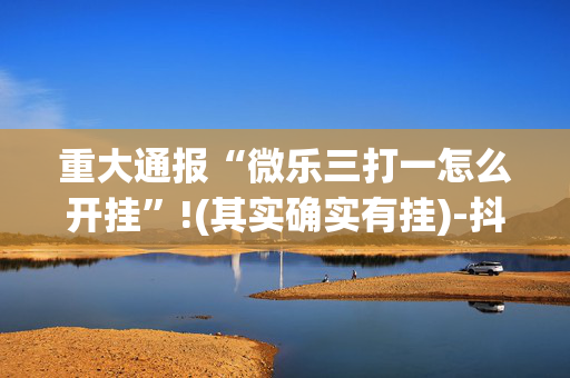 重大通报“微乐三打一怎么开挂”!(其实确实有挂)-抖音
