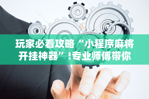 玩家必看攻略“小程序麻将开挂神器”!专业师傅带你一起了解（详细教程）-抖音