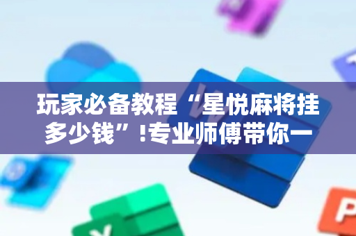 玩家必备教程“星悦麻将挂多少钱”!专业师傅带你一起了解（详细教程）-抖音