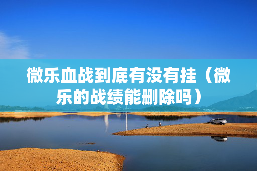 微乐血战到底有没有挂（微乐的战绩能删除吗）