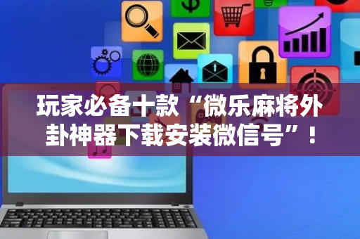 玩家必备十款“微乐麻将外卦神器下载安装微信号”!专业师傅带你一起了解（详细教程）-抖音