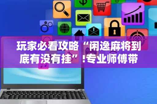玩家必看攻略“闲逸麻将到底有没有挂”!专业师傅带你一起了解（详细教程）-抖音