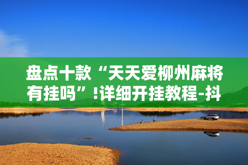 盘点十款“天天爱柳州麻将有挂吗”!详细开挂教程-抖音