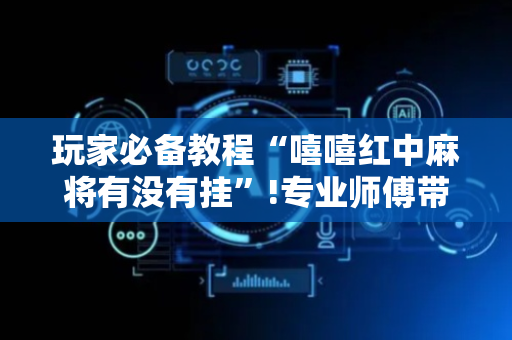 玩家必备教程“嘻嘻红中麻将有没有挂”!专业师傅带你一起了解（详细教程）-抖音