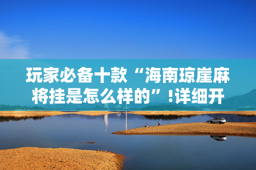 玩家必备十款“海南琼崖麻将挂是怎么样的”!详细开挂教程-抖音