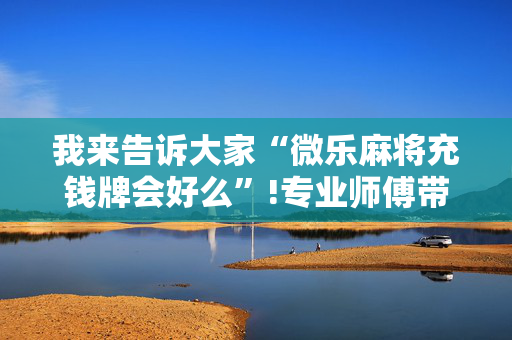 我来告诉大家“微乐麻将充钱牌会好么”!专业师傅带你一起了解（详细教程）-抖音