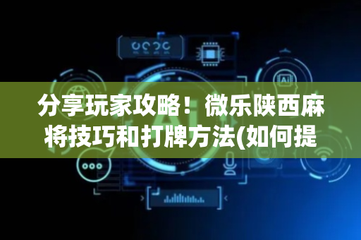 分享玩家攻略！微乐陕西麻将技巧和打牌方法(如何提高好牌几率)