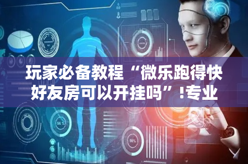 玩家必备教程“微乐跑得快好友房可以开挂吗”!专业师傅带你一起了解（详细教程）-抖音