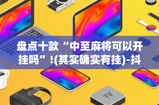 盘点十款“中至麻将可以开挂吗”!(其实确实有挂)-抖音
