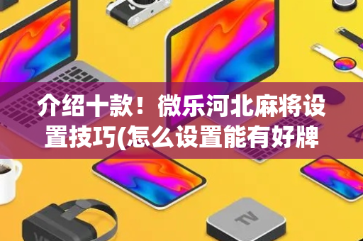 介绍十款！微乐河北麻将设置技巧(怎么设置能有好牌)