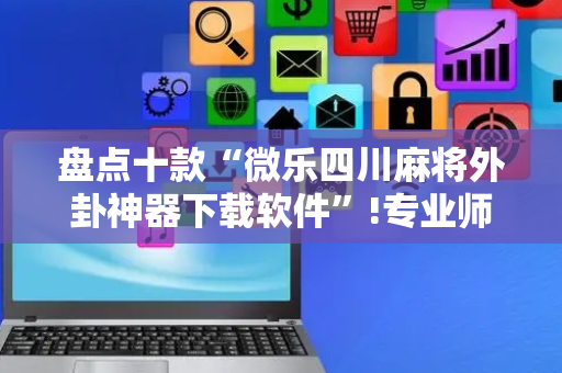 盘点十款“微乐四川麻将外卦神器下载软件”!专业师傅带你一起了解（详细教程）-抖音