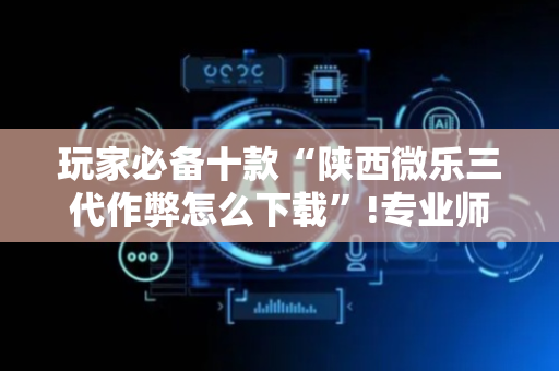 玩家必备十款“陕西微乐三代作弊怎么下载”!专业师傅带你一起了解（详细教程）-抖音