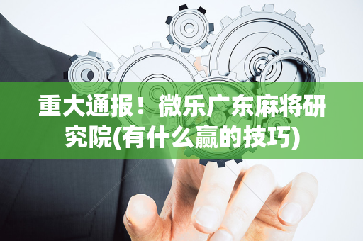 重大通报！微乐广东麻将研究院(有什么赢的技巧)