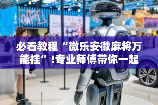 必看教程“微乐安徽麻将万能挂”!专业师傅带你一起了解（详细教程）-抖音