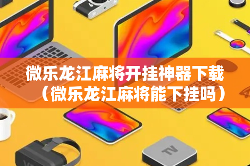 微乐龙江麻将开挂神器下载（微乐龙江麻将能下挂吗）
