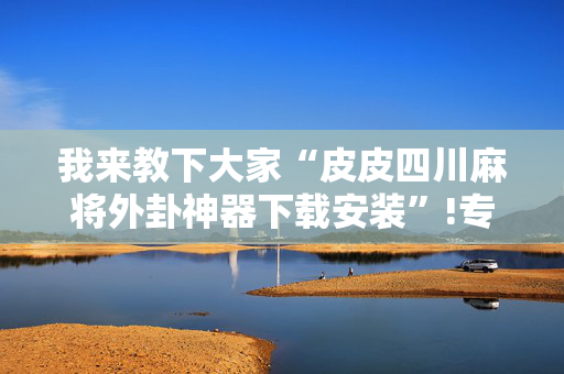 我来教下大家“皮皮四川麻将外卦神器下载安装”!专业师傅带你一起了解（详细教程）-抖音
