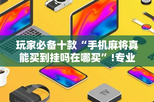 玩家必备十款“手机麻将真能买到挂吗在哪买”!专业师傅带你一起了解（详细教程）-抖音