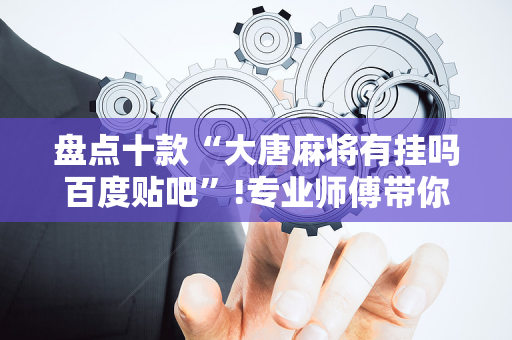 盘点十款“大唐麻将有挂吗百度贴吧”!专业师傅带你一起了解（详细教程）-抖音