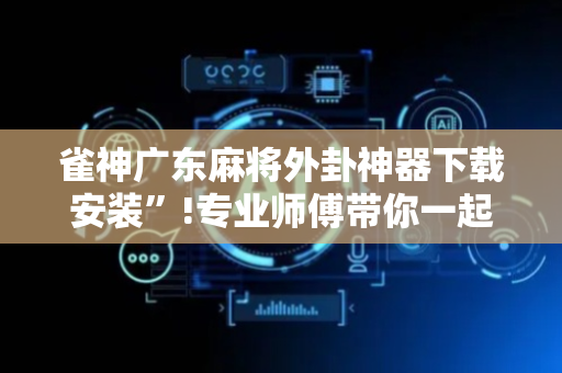 雀神广东麻将外卦神器下载安装”!专业师傅带你一起了解（详细教程）-抖音
