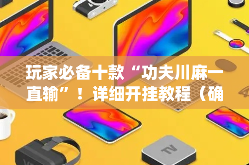 玩家必备十款“功夫川麻一直输”！详细开挂教程（确实真的有挂)-抖音