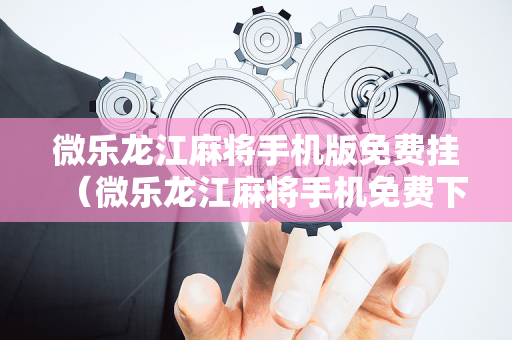 微乐龙江麻将手机版免费挂（微乐龙江麻将手机免费下载）