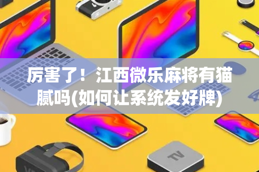 厉害了！江西微乐麻将有猫腻吗(如何让系统发好牌)