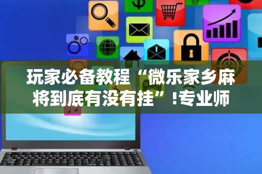 玩家必备教程“微乐家乡麻将到底有没有挂”!专业师傅带你一起了解（详细教程）-抖音