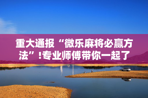 重大通报“微乐麻将必赢方法”!专业师傅带你一起了解（详细教程）-抖音