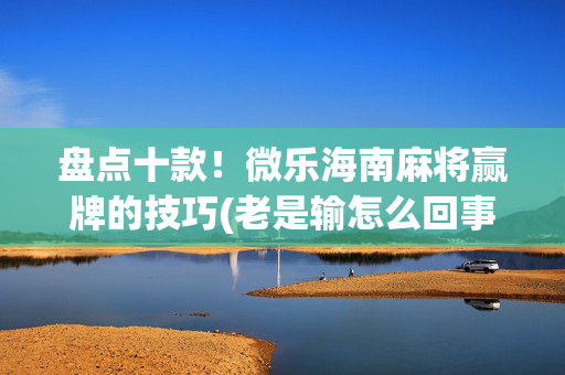 盘点十款！微乐海南麻将赢牌的技巧(老是输怎么回事)