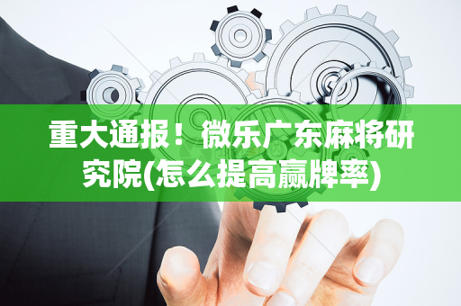 重大通报！微乐广东麻将研究院(怎么提高赢牌率)