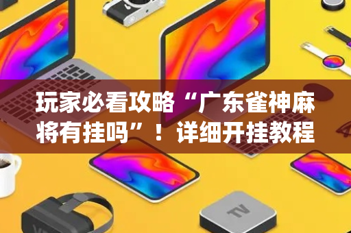 玩家必看攻略“广东雀神麻将有挂吗”！详细开挂教程（确实真的有挂)-抖音