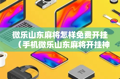 微乐山东麻将怎样免费开挂（手机微乐山东麻将开挂神器下载）