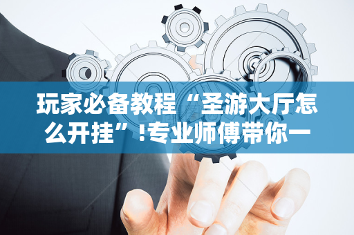 玩家必备教程“圣游大厅怎么开挂”!专业师傅带你一起了解（详细教程）-抖音