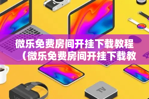 微乐免费房间开挂下载教程（微乐免费房间开挂下载教程手机版）