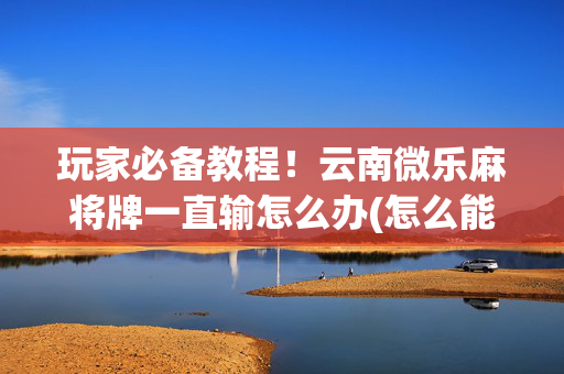 玩家必备教程！云南微乐麻将牌一直输怎么办(怎么能赢发牌规律)