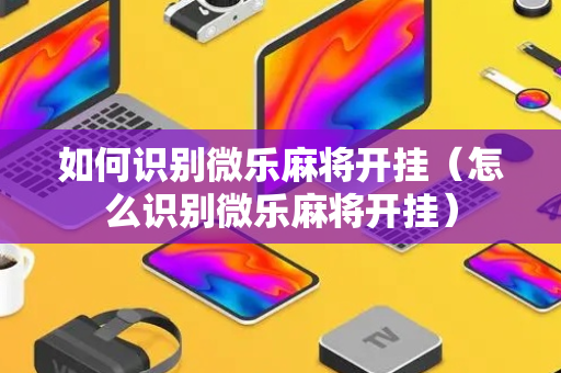 如何识别微乐麻将开挂（怎么识别微乐麻将开挂）