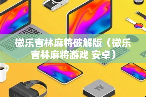微乐吉林麻将破解版（微乐吉林麻将游戏 安卓）