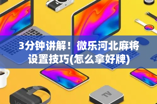 3分钟讲解！微乐河北麻将设置技巧(怎么拿好牌)