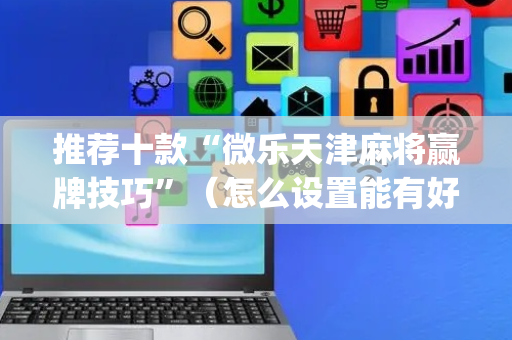 推荐十款“微乐天津麻将赢牌技巧”（怎么设置能有好牌)