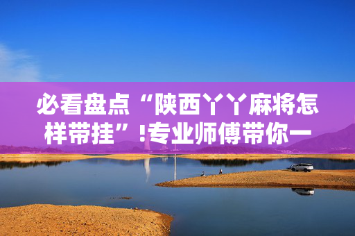 必看盘点“陕西丫丫麻将怎样带挂”!专业师傅带你一起了解（详细教程）-抖音