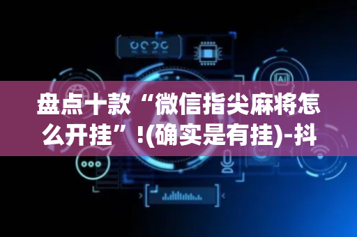 盘点十款“微信指尖麻将怎么开挂”!(确实是有挂)-抖音