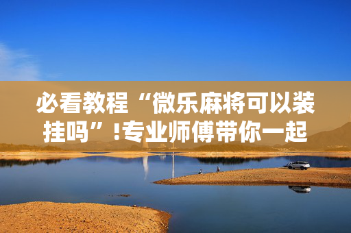 必看教程“微乐麻将可以装挂吗”!专业师傅带你一起了解（详细教程）-抖音