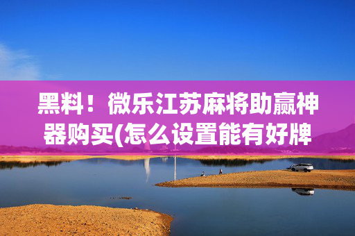 黑料！微乐江苏麻将助赢神器购买(怎么设置能有好牌)